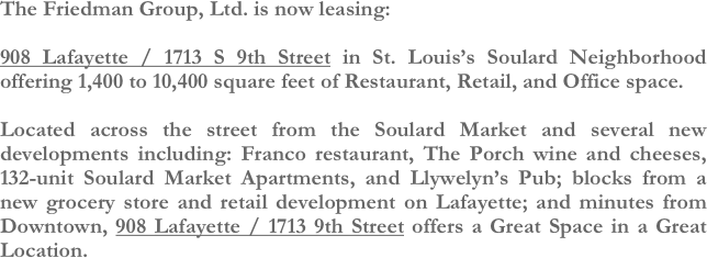 The Friedman Group, Ltd. is now leasing:

908 Lafayette / 1713 S 9th Street in St. Louis’s Soulard Neighborhood offering 1,400 to 10,400 square feet of Restaurant, Retail, and Office space.

Located across the street from the Soulard Market and several new developments including: Franco restaurant, The Porch wine and cheeses, 132-unit Soulard Market Apartments, and Llywelyn’s Pub; blocks from a new grocery store and retail development on Lafayette; and minutes from Downtown, 908 Lafayette / 1713 9th Street offers a Great Space in a Great Location.